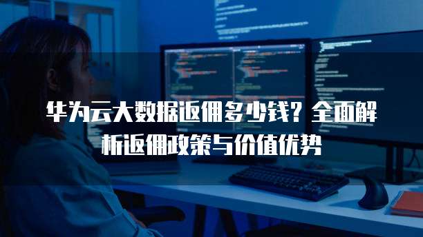 华为云大数据返佣多少钱?全面解析返佣政策与价值优势