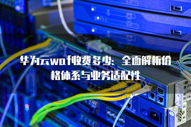 华为云waf收费多少：全面解析价格体系与业务适配性