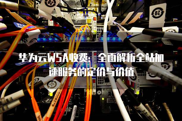 华为云WSA收费:全面解析全站加速服务的定价与价值