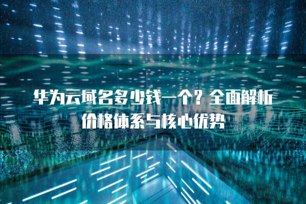 华为云域名多少钱一个?全面解析价格体系与核心优势