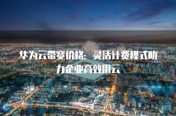 华为云带宽价格：灵活计费模式助力企业高效用云