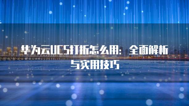 华为云UCS打折怎么用:全面解析与实用技巧