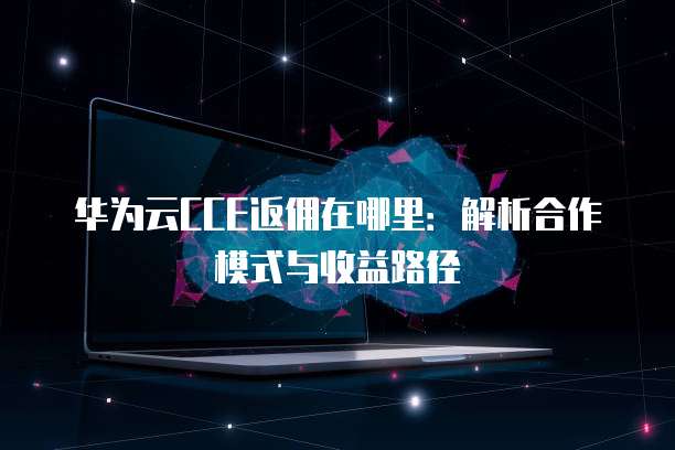 华为云CCE返佣在哪里:解析合作模式与收益路径