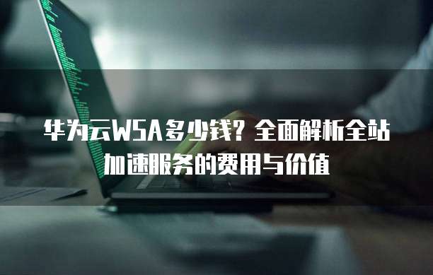 华为云WSA多少钱?全面解析全站加速服务的费用与价值
