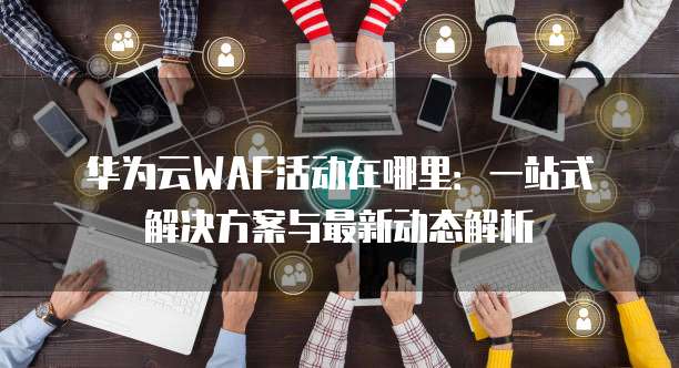 华为云WAF活动在哪里:一站式解决方案与最新动态解析