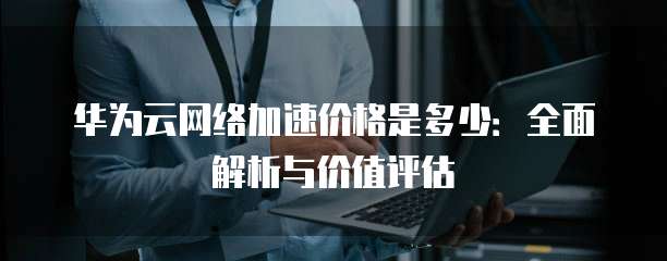 华为云网络加速价格是多少:全面解析与价值评估