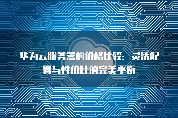 华为云服务器的价格比较:灵活配置与性价比的完美平衡