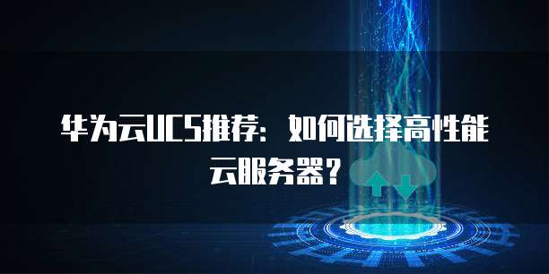 华为云UCS推荐：如何选择高性能云服务器？