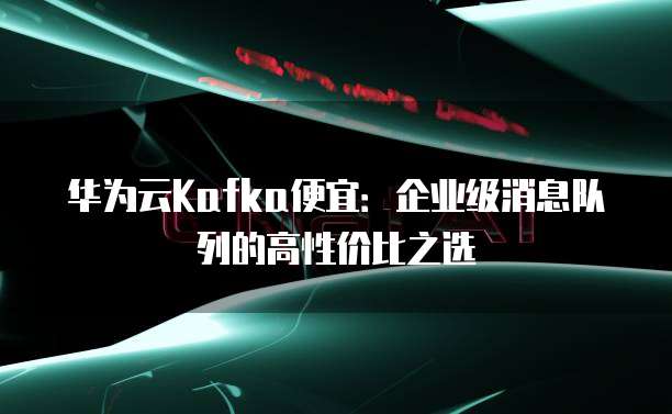 华为云Kafka便宜:企业级消息队列的高性价比之选