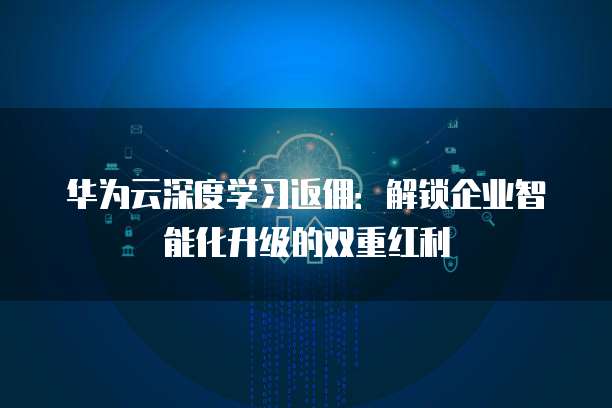 华为云深度学习返佣:解锁企业智能化升级的双重红利
