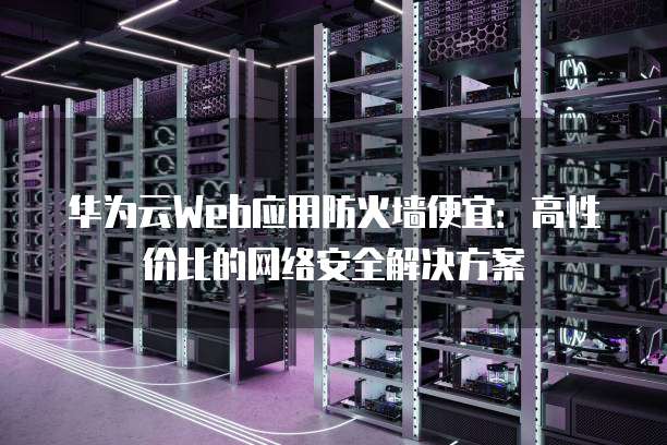华为云Web应用防火墙便宜:高性价比的网络安全解决方案