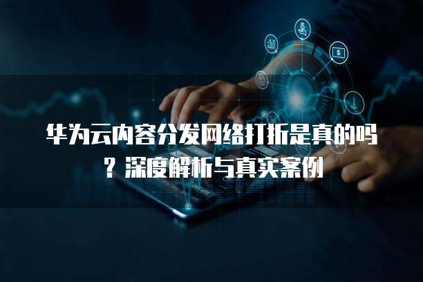 华为云内容分发网络打折是真的吗?深度解析与真实案例