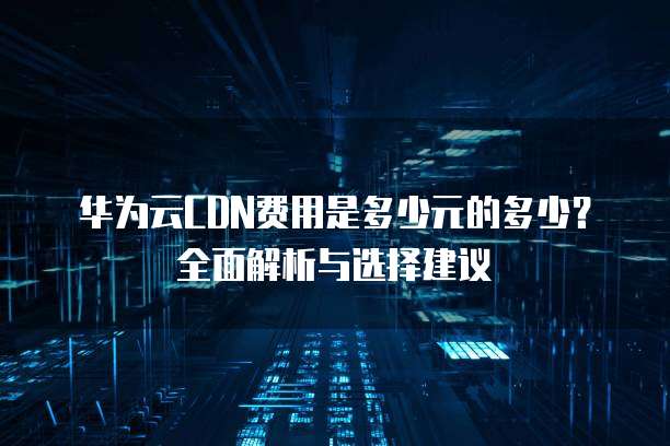 华为云CDN费用是多少元的多少?全面解析与选择建议