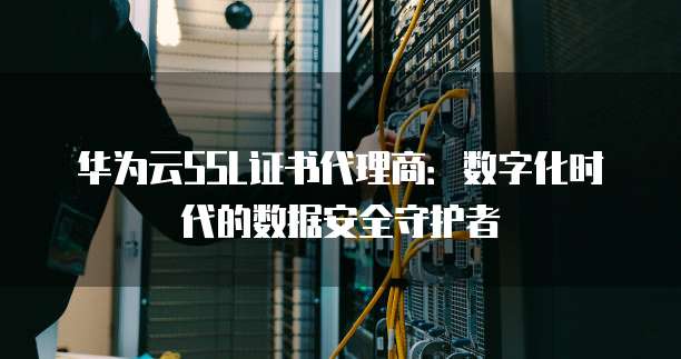 华为云SSL证书代理商:数字化时代的数据安全守护者