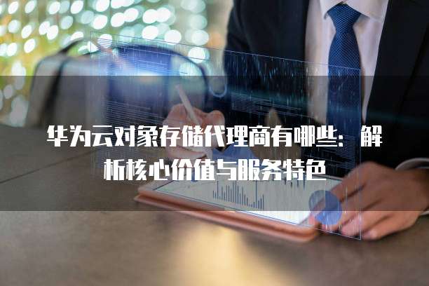 华为云对象存储代理商有哪些：解析核心价值与服务特色