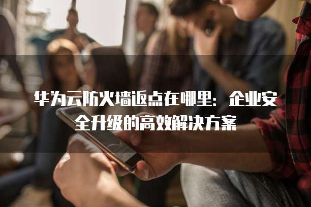 华为云防火墙返点在哪里:企业安全升级的高效解决方案