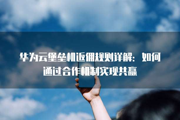 华为云堡垒机返佣规则详解:如何通过合作机制实现共赢