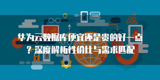 华为云数据库便宜还是贵的好一点?深度解析性价比与需求匹配