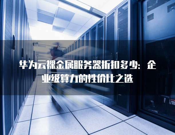 华为云裸金属服务器折扣多少：企业级算力的性价比之选