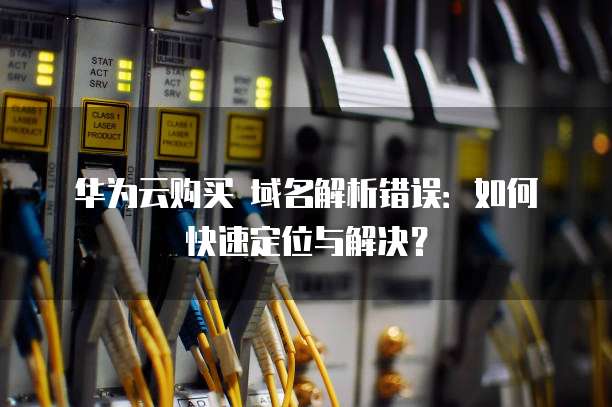 华为云购买 域名解析错误：如何快速定位与解决？