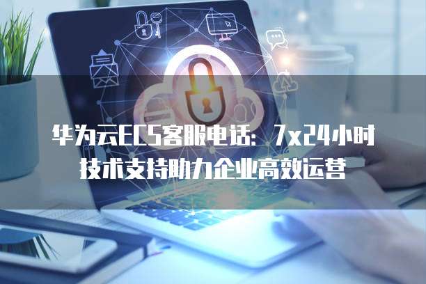 华为云ECS客服电话:7x24小时技术支持助力企业高效运营
