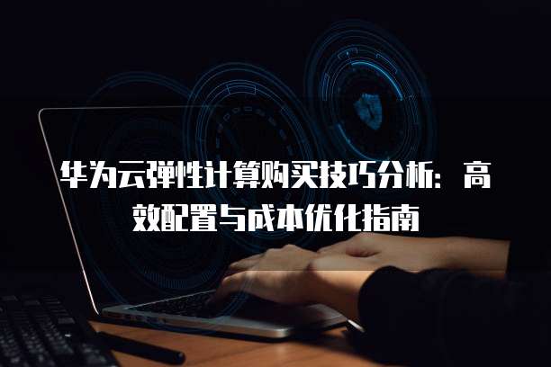 华为云弹性计算购买技巧分析：高效配置与成本优化指南