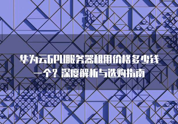 华为云GPU服务器租用价格多少钱一个?深度解析与选购指南