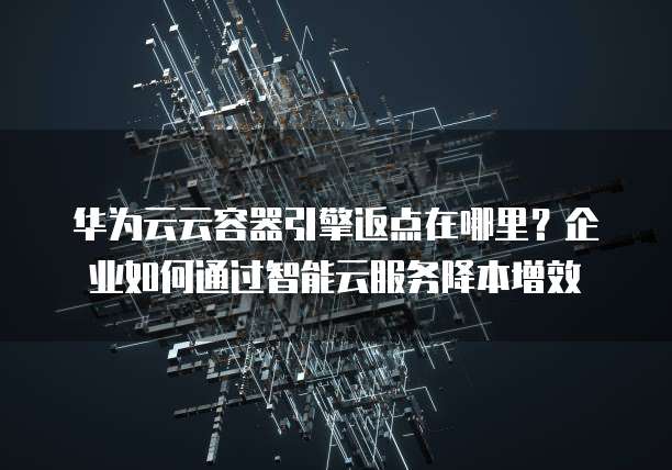 华为云云容器引擎返点在哪里?企业如何通过智能云服务降本增效