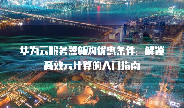 华为云服务器新购优惠条件:解锁高效云计算的入门指南
