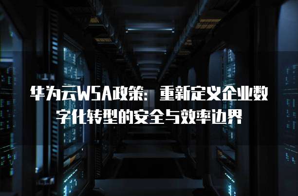 华为云WSA政策:重新定义企业数字化转型的安全与效率边界