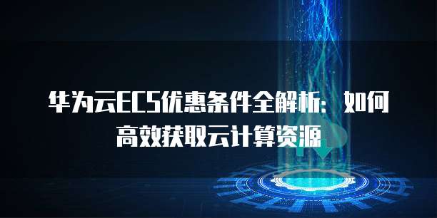华为云ECS优惠条件全解析：如何高效获取云计算资源