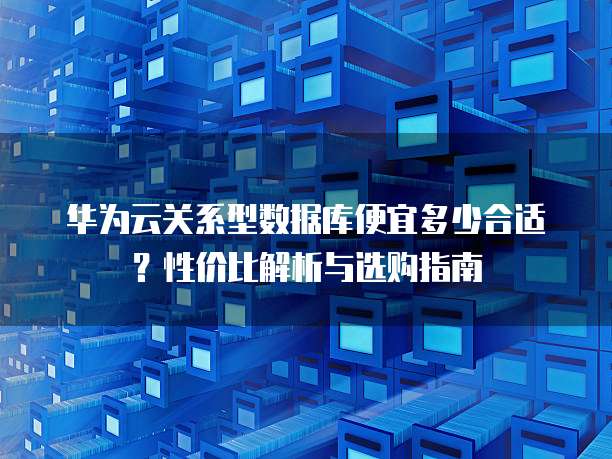 华为云关系型数据库便宜多少合适?性价比解析与选购指南