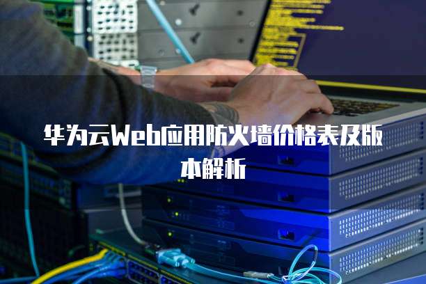 华为云Web应用防火墙价格表及版本解析