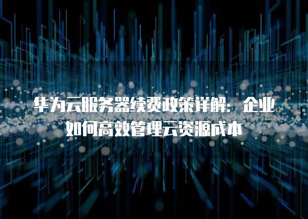 华为云服务器续费政策详解:企业如何高效管理云资源成本