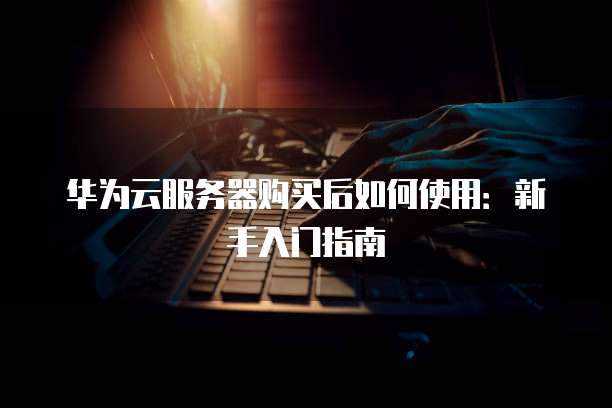 华为云服务器购买后如何使用:新手入门指南