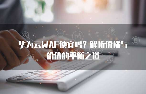 华为云WAF便宜吗?解析价格与价值的平衡之道
