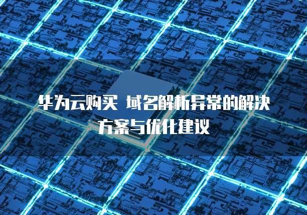 华为云购买 域名解析异常的解决方案与优化建议