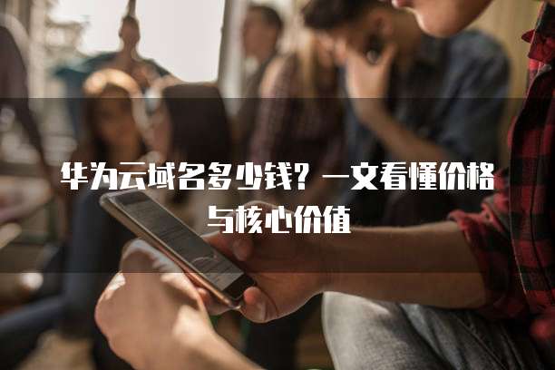 华为云域名多少钱?一文看懂价格与核心价值