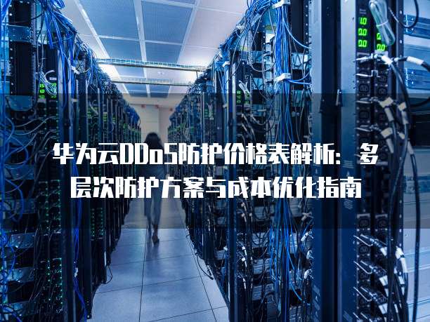 华为云DDoS防护价格表解析：多层次防护方案与成本优化指南