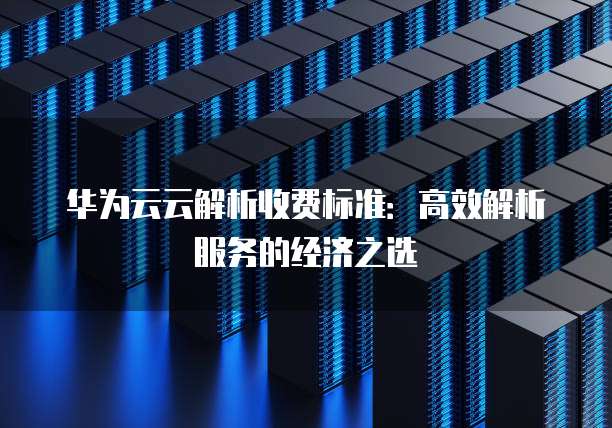 华为云云解析收费标准:高效解析服务的经济之选