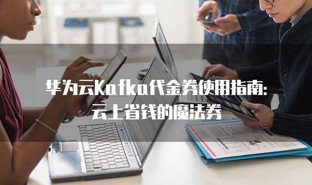 华为云Kafka代金券使用指南：云上省钱的魔法券