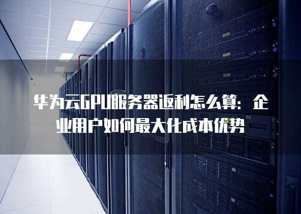 华为云GPU服务器返利怎么算:企业用户如何最大化成本优势