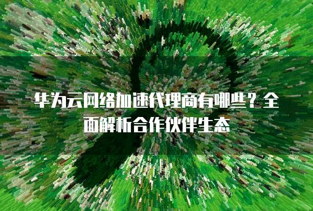 华为云网络加速代理商有哪些？全面解析合作伙伴生态