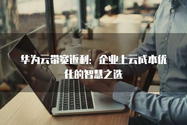 华为云带宽返利:企业上云成本优化的智慧之选