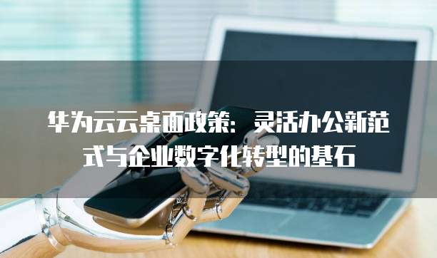 华为云云桌面政策:灵活办公新范式与企业数字化转型的基石