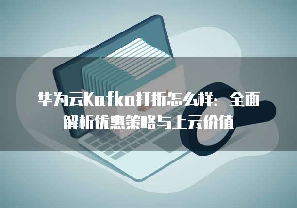华为云Kafka打折怎么样：全面解析优惠策略与上云价值