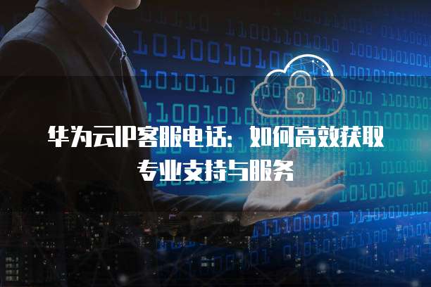 华为云IP客服电话:如何高效获取专业支持与服务