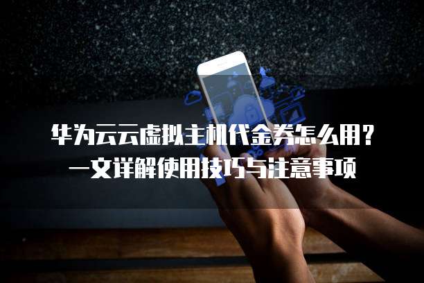 华为云云虚拟主机代金券怎么用？一文详解使用技巧与注意事项