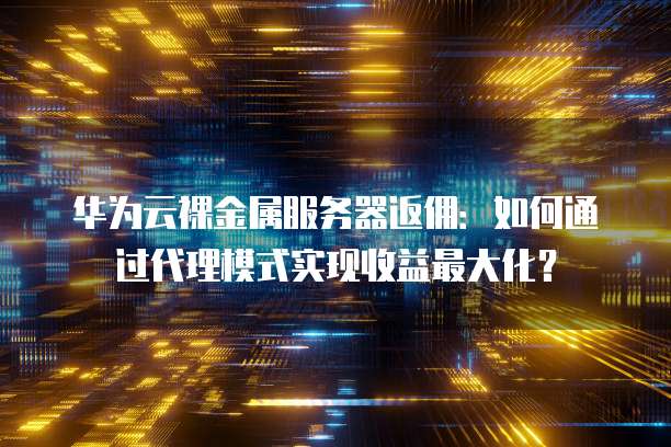 华为云裸金属服务器返佣:如何通过代理模式实现收益最大化?