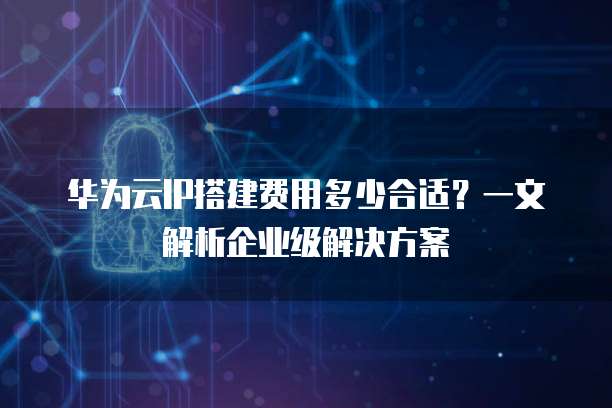华为云IP搭建费用多少合适?一文解析企业级解决方案